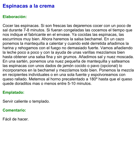 Espinacas a la crema  Elaboración:  Cocer las espinacas. Si son frescas las dejaremos cocer con un poco de sal durante 7-8 minutos. Si fueran congeladas las cocemos el tiempo que nos indique el fabricante en el envase. Ya cocidas las espinacas, las escurrimos muy bien. Ahora haremos la salsa bechamel. En un cazo ponemos la mantequilla a calentar y cuando esté derretida añadimos la harina y rehogamos con el fuego no demasiado fuerte. Vamos añadiendo la leche poco a poco y con la ayuda de unas varillas mezclamos bien hasta obtener una salsa fina y sin grumos. Añadimos sal y nuez moscada. En una sartén, ponemos una nuez pequeña de mantequilla y salteamos las espinacas con unos dados de jamón cocido o pavo (opcional) lo incorporamos en la bechamel y mezclamos todo bien. Ponemos la mezcla en recipientes individuales o en una sola fuente y espolvoreamos con queso rallado. Metemos al horno precalentado a 180º hasta que el queso quede doraditos mas o menos entre 5-10 minutos.  Emplatado:  Servir caliente o templado.  Comentario:  Fácil de hacer.