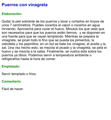 Puerros con vinagreta  Elaboración:  Quitar la piel sobrante de los puerros y lavar y cortarlos en trozos de unos 7 centímetros. Puedes cocerlos al vapor o cocerlos en agua hirviendo. Aprovecha para cocer el huevo. Minutos los que veas que son necesarios para que los puerros estén tiernos,  y se disponen en una fuente para que se vayan templando. Mientras se prepara la vinagreta, se pican todo lo fino que se pueda los pimientos, la cebolleta y los pepinillos; en un bol se bate los vinagres, el aceite y la sal. Una vez hecho esto, se mezcla el picado y la vinagreta, se pela el huevo y se mezcla a la salsa. Finalmente, se vuelca ésta sobre los puerros ya tibios. Podemos servir a temperatura ambiente o refrigerarlos hasta la hora de comer.   Emplatado:  Servir templado o fríos.  Comentario:  Fácil de hacer.
