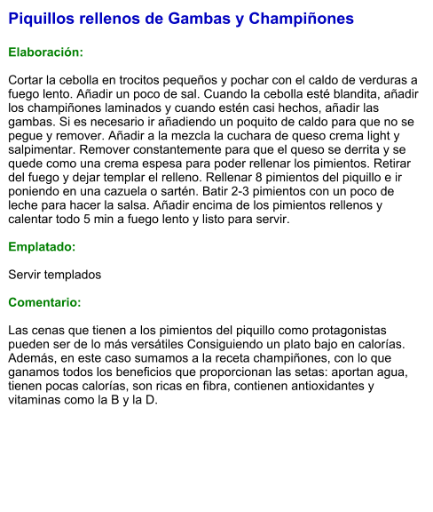 Piquillos rellenos de Gambas y Champiñones  Elaboración:  Cortar la cebolla en trocitos pequeños y pochar con el caldo de verduras a fuego lento. Añadir un poco de sal. Cuando la cebolla esté blandita, añadir los champiñones laminados y cuando estén casi hechos, añadir las gambas. Si es necesario ir añadiendo un poquito de caldo para que no se pegue y remover. Añadir a la mezcla la cuchara de queso crema light y salpimentar. Remover constantemente para que el queso se derrita y se quede como una crema espesa para poder rellenar los pimientos. Retirar del fuego y dejar templar el relleno. Rellenar 8 pimientos del piquillo e ir poniendo en una cazuela o sartén. Batir 2-3 pimientos con un poco de leche para hacer la salsa. Añadir encima de los pimientos rellenos y calentar todo 5 min a fuego lento y listo para servir.  Emplatado:  Servir templados  Comentario:  Las cenas que tienen a los pimientos del piquillo como protagonistas pueden ser de lo más versátiles Consiguiendo un plato bajo en calorías. Además, en este caso sumamos a la receta champiñones, con lo que ganamos todos los beneficios que proporcionan las setas: aportan agua, tienen pocas calorías, son ricas en fibra, contienen antioxidantes y vitaminas como la B y la D.