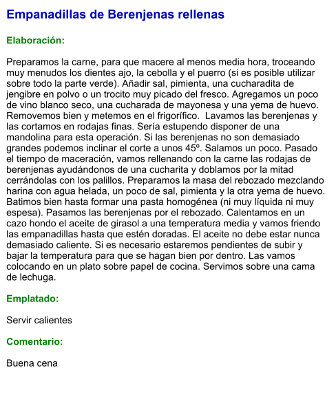 Empanadillas de Berenjenas rellenas  Elaboración:  Preparamos la carne, para que macere al menos media hora, troceando muy menudos los dientes ajo, la cebolla y el puerro (si es posible utilizar sobre todo la parte verde). Añadir sal, pimienta, una cucharadita de jengibre en polvo o un trocito muy picado del fresco. Agregamos un poco de vino blanco seco, una cucharada de mayonesa y una yema de huevo. Removemos bien y metemos en el frigorífico.  Lavamos las berenjenas y las cortamos en rodajas finas. Sería estupendo disponer de una mandolina para esta operación. Si las berenjenas no son demasiado grandes podemos inclinar el corte a unos 45º. Salamos un poco. Pasado el tiempo de maceración, vamos rellenando con la carne las rodajas de berenjenas ayudándonos de una cucharita y doblamos por la mitad cerrándolas con los palillos. Preparamos la masa del rebozado mezclando harina con agua helada, un poco de sal, pimienta y la otra yema de huevo. Batimos bien hasta formar una pasta homogénea (ni muy líquida ni muy espesa). Pasamos las berenjenas por el rebozado. Calentamos en un cazo hondo el aceite de girasol a una temperatura media y vamos friendo las empanadillas hasta que estén doradas. El aceite no debe estar nunca demasiado caliente. Si es necesario estaremos pendientes de subir y bajar la temperatura para que se hagan bien por dentro. Las vamos colocando en un plato sobre papel de cocina. Servimos sobre una cama de lechuga.  Emplatado:  Servir calientes  Comentario:  Buena cena