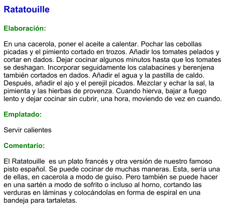 Ratatouille  Elaboración:  En una cacerola, poner el aceite a calentar. Pochar las cebollas picadas y el pimiento cortado en trozos. Añadir los tomates pelados y cortar en dados. Dejar cocinar algunos minutos hasta que los tomates se deshagan. Incorporar seguidamente los calabacines y berenjena también cortados en dados. Añadir el agua y la pastilla de caldo. Después, añadir el ajo y el perejil picados. Mezclar y echar la sal, la  pimienta y las hierbas de provenza. Cuando hierva, bajar a fuego lento y dejar cocinar sin cubrir, una hora, moviendo de vez en cuando.  Emplatado:  Servir calientes  Comentario:  El Ratatouille  es un plato francés y otra versión de nuestro famoso pisto español. Se puede cocinar de muchas maneras. Esta, sería una de ellas, en cacerola a modo de guiso. Pero también se puede hacer en una sartén a modo de sofrito o incluso al horno, cortando las verduras en láminas y colocándolas en forma de espiral en una bandeja para tartaletas.
