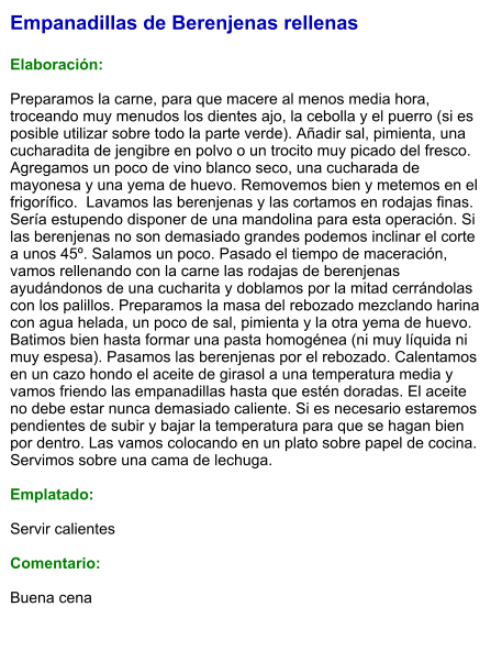 Empanadillas de Berenjenas rellenas  Elaboración:  Preparamos la carne, para que macere al menos media hora, troceando muy menudos los dientes ajo, la cebolla y el puerro (si es posible utilizar sobre todo la parte verde). Añadir sal, pimienta, una cucharadita de jengibre en polvo o un trocito muy picado del fresco. Agregamos un poco de vino blanco seco, una cucharada de mayonesa y una yema de huevo. Removemos bien y metemos en el frigorífico.  Lavamos las berenjenas y las cortamos en rodajas finas. Sería estupendo disponer de una mandolina para esta operación. Si las berenjenas no son demasiado grandes podemos inclinar el corte a unos 45º. Salamos un poco. Pasado el tiempo de maceración, vamos rellenando con la carne las rodajas de berenjenas ayudándonos de una cucharita y doblamos por la mitad cerrándolas con los palillos. Preparamos la masa del rebozado mezclando harina con agua helada, un poco de sal, pimienta y la otra yema de huevo. Batimos bien hasta formar una pasta homogénea (ni muy líquida ni muy espesa). Pasamos las berenjenas por el rebozado. Calentamos en un cazo hondo el aceite de girasol a una temperatura media y vamos friendo las empanadillas hasta que estén doradas. El aceite no debe estar nunca demasiado caliente. Si es necesario estaremos pendientes de subir y bajar la temperatura para que se hagan bien por dentro. Las vamos colocando en un plato sobre papel de cocina. Servimos sobre una cama de lechuga.  Emplatado:  Servir calientes  Comentario:  Buena cena