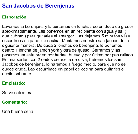 San Jacobos de Berenjenas  Elaboración:  Lavamos la berenjena y la cortamos en lonchas de un dedo de grosor aproximadamente. Las ponemos en un recipiente con agua y sal ( que cubran ) para quitarles el amargor. Las dejamos 5 minutos y las escurrimos en papel de cocina. Montamos nuestro san jacobo de la siguiente manera. De cada 2 lonchas de berenjena, le ponemos dentro 1 loncha de jamón york y otra de queso. Cerramos y las pasamos en este orden por harina, huevo y por último por pan rallado.  En una sartén con 2 dedos de aceite de oliva, freiremos los san Jacobos de berenjena, lo haremos a fuego medio, para que no se quede cruda. Las escurrimos en papel de cocina para quitarles el aceite sobrante.  Emplatado:  Servir calientes  Comentario:  Una buena cena.