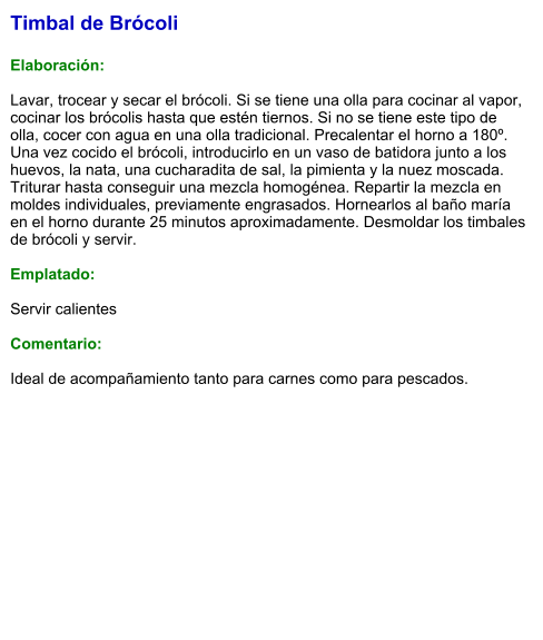Timbal de Brócoli  Elaboración:  Lavar, trocear y secar el brócoli. Si se tiene una olla para cocinar al vapor, cocinar los brócolis hasta que estén tiernos. Si no se tiene este tipo de olla, cocer con agua en una olla tradicional. Precalentar el horno a 180º. Una vez cocido el brócoli, introducirlo en un vaso de batidora junto a los huevos, la nata, una cucharadita de sal, la pimienta y la nuez moscada. Triturar hasta conseguir una mezcla homogénea. Repartir la mezcla en moldes individuales, previamente engrasados. Hornearlos al baño maría en el horno durante 25 minutos aproximadamente. Desmoldar los timbales de brócoli y servir.  Emplatado:  Servir calientes  Comentario:  Ideal de acompañamiento tanto para carnes como para pescados.