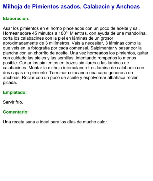 Milhoja de Pimientos asados, Calabacín y Anchoas  Elaboración:  Asar los pimientos en el horno pincelados con un poco de aceite y sal. Hornear sobre 45 minutos a 180º. Mientras, con ayuda de una mandolina, corta los calabacines con la piel en láminas de un grosor aproximadamente de 3 milímetros. Vais a necesitar, 3 láminas como la que veis en la fotografía por cada comensal. Salpimentar y pasar por la plancha con un chorrito de aceite. Una vez horneados los pimientos, quitar con cuidado las pieles y las semillas, intentando romperlos lo menos posible. Cortar los pimientos en trozos similares a las láminas de calabacines. Montar la milhoja intercalando tres lámina de calabacín con dos capas de pimiento. Terminar colocando una capa generosa de anchoas. Rociar con un poco de aceite y espolvorear albahaca recién picada.  Emplatado:  Servir frío.  Comentario:  Una receta sana e ideal para los días de mucho calor.