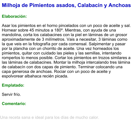 Milhoja de Pimientos asados, Calabacín y Anchoas  Elaboración:  Asar los pimientos en el horno pincelados con un poco de aceite y sal. Hornear sobre 45 minutos a 180º. Mientras, con ayuda de una mandolina, corta los calabacines con la piel en láminas de un grosor aproximadamente de 3 milímetros. Vais a necesitar, 3 láminas como la que veis en la fotografía por cada comensal. Salpimentar y pasar por la plancha con un chorrito de aceite. Una vez horneados los pimientos, quitar con cuidado las pieles y las semillas, intentando romperlos lo menos posible. Cortar los pimientos en trozos similares a las láminas de calabacines. Montar la milhoja intercalando tres lámina de calabacín con dos capas de pimiento. Terminar colocando una capa generosa de anchoas. Rociar con un poco de aceite y espolvorear albahaca recién picada.  Emplatado:  Servir frío.  Comentario:  Una receta sana e ideal para los días de mucho calor.