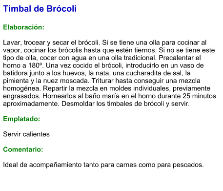 Timbal de Brócoli  Elaboración:  Lavar, trocear y secar el brócoli. Si se tiene una olla para cocinar al vapor, cocinar los brócolis hasta que estén tiernos. Si no se tiene este tipo de olla, cocer con agua en una olla tradicional. Precalentar el horno a 180º. Una vez cocido el brócoli, introducirlo en un vaso de batidora junto a los huevos, la nata, una cucharadita de sal, la pimienta y la nuez moscada. Triturar hasta conseguir una mezcla homogénea. Repartir la mezcla en moldes individuales, previamente engrasados. Hornearlos al baño maría en el horno durante 25 minutos aproximadamente. Desmoldar los timbales de brócoli y servir.  Emplatado:  Servir calientes  Comentario:  Ideal de acompañamiento tanto para carnes como para pescados.