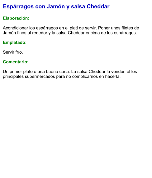 Espárragos con Jamón y salsa Cheddar  Elaboración:  Acondicionar los espárragos en el plati de servir. Poner unos filetes de Jamón finos al rededor y la salsa Cheddar encima de los espárragos.  Emplatado:  Servir frío.  Comentario:  Un primer plato o una buena cena. La salsa Cheddar la venden el los principales supermercados para no complicarnos en hacerla.