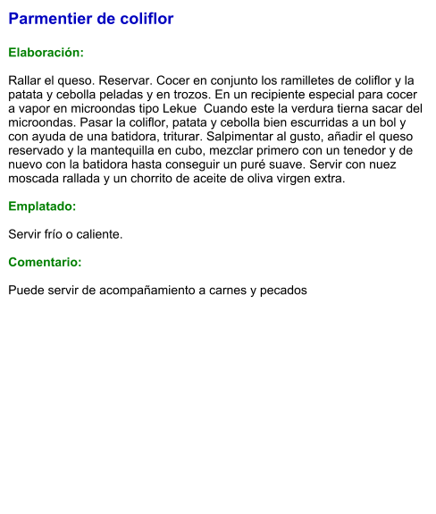 Parmentier de coliflor  Elaboración:  Rallar el queso. Reservar. Cocer en conjunto los ramilletes de coliflor y la patata y cebolla peladas y en trozos. En un recipiente especial para cocer a vapor en microondas tipo Lekue  Cuando este la verdura tierna sacar del microondas. Pasar la coliflor, patata y cebolla bien escurridas a un bol y con ayuda de una batidora, triturar. Salpimentar al gusto, añadir el queso reservado y la mantequilla en cubo, mezclar primero con un tenedor y de nuevo con la batidora hasta conseguir un puré suave. Servir con nuez moscada rallada y un chorrito de aceite de oliva virgen extra.  Emplatado:  Servir frío o caliente.  Comentario:  Puede servir de acompañamiento a carnes y pecados