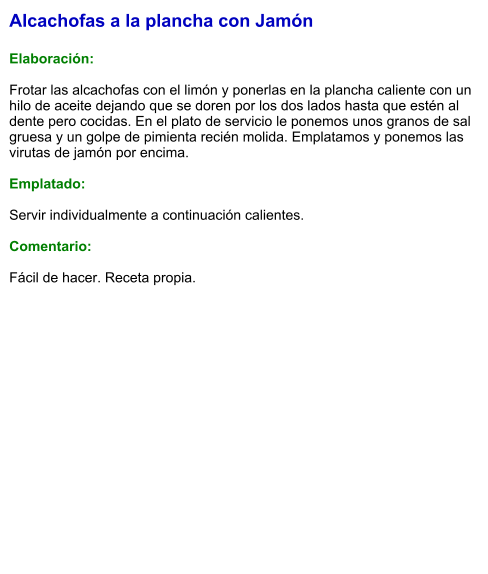 Alcachofas a la plancha con Jamón  Elaboración:  Frotar las alcachofas con el limón y ponerlas en la plancha caliente con un hilo de aceite dejando que se doren por los dos lados hasta que estén al dente pero cocidas. En el plato de servicio le ponemos unos granos de sal gruesa y un golpe de pimienta recién molida. Emplatamos y ponemos las virutas de jamón por encima.  Emplatado:  Servir individualmente a continuación calientes.  Comentario:  Fácil de hacer. Receta propia.