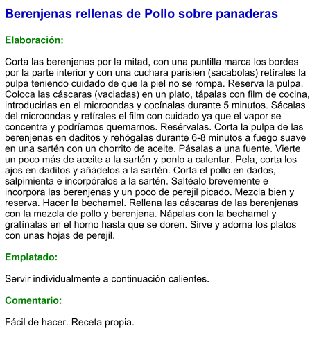 Berenjenas rellenas de Pollo sobre panaderas  Elaboración:  Corta las berenjenas por la mitad, con una puntilla marca los bordes por la parte interior y con una cuchara parisien (sacabolas) retírales la pulpa teniendo cuidado de que la piel no se rompa. Reserva la pulpa. Coloca las cáscaras (vaciadas) en un plato, tápalas con film de cocina, introducirlas en el microondas y cocínalas durante 5 minutos. Sácalas del microondas y retírales el film con cuidado ya que el vapor se concentra y podríamos quemarnos. Resérvalas. Corta la pulpa de las berenjenas en daditos y rehógalas durante 6-8 minutos a fuego suave en una sartén con un chorrito de aceite. Pásalas a una fuente. Vierte un poco más de aceite a la sartén y ponlo a calentar. Pela, corta los ajos en daditos y añádelos a la sartén. Corta el pollo en dados, salpimienta e incorpóralos a la sartén. Saltéalo brevemente e incorpora las berenjenas y un poco de perejil picado. Mezcla bien y reserva. Hacer la bechamel. Rellena las cáscaras de las berenjenas con la mezcla de pollo y berenjena. Nápalas con la bechamel y gratínalas en el horno hasta que se doren. Sirve y adorna los platos con unas hojas de perejil.  Emplatado:  Servir individualmente a continuación calientes.  Comentario:  Fácil de hacer. Receta propia.
