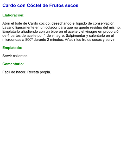 Cardo con Cóctel de Frutos secos  Elaboración:  Abrir el bote de Cardo cocido, desechando el liquido de conservación. Lavarlo ligeramente en un colador para que no quede residuo del mismo. Emplatarlo añadiendo con un biberón el aceite y el vinagre en proporción de 4 partes de aceite por 1 de vinagre. Salpimentar y calentarlo en el microondas a 800º durante 2 minutos. Añadir los frutos secos y servir  Emplatado:  Servir calientes.  Comentario:  Fácil de hacer. Receta propia.