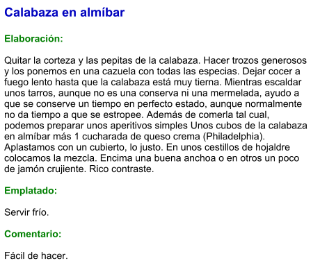 Calabaza en almíbar  Elaboración:  Quitar la corteza y las pepitas de la calabaza. Hacer trozos generosos y los ponemos en una cazuela con todas las especias. Dejar cocer a fuego lento hasta que la calabaza está muy tierna. Mientras escaldar unos tarros, aunque no es una conserva ni una mermelada, ayudo a que se conserve un tiempo en perfecto estado, aunque normalmente  no da tiempo a que se estropee. Además de comerla tal cual, podemos preparar unos aperitivos simples Unos cubos de la calabaza en almíbar más 1 cucharada de queso crema (Philadelphia). Aplastamos con un cubierto, lo justo. En unos cestillos de hojaldre colocamos la mezcla. Encima una buena anchoa o en otros un poco de jamón crujiente. Rico contraste.  Emplatado:  Servir frío.  Comentario:  Fácil de hacer.