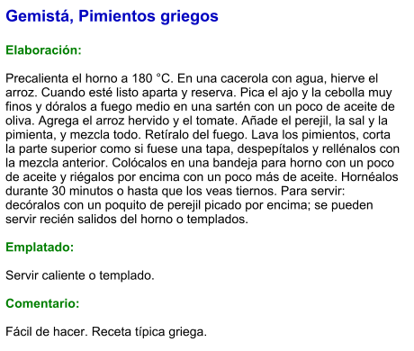 Gemistá, Pimientos griegos  Elaboración:  Precalienta el horno a 180 °C. En una cacerola con agua, hierve el arroz. Cuando esté listo aparta y reserva. Pica el ajo y la cebolla muy finos y dóralos a fuego medio en una sartén con un poco de aceite de oliva. Agrega el arroz hervido y el tomate. Añade el perejil, la sal y la pimienta, y mezcla todo. Retíralo del fuego. Lava los pimientos, corta la parte superior como si fuese una tapa, despepítalos y rellénalos con la mezcla anterior. Colócalos en una bandeja para horno con un poco de aceite y riégalos por encima con un poco más de aceite. Hornéalos durante 30 minutos o hasta que los veas tiernos. Para servir: decóralos con un poquito de perejil picado por encima; se pueden servir recién salidos del horno o templados.  Emplatado:  Servir caliente o templado.  Comentario:  Fácil de hacer. Receta típica griega.