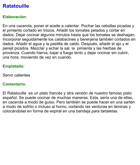 Ratatouille  Elaboración:  En una cacerola, poner el aceite a calentar. Pochar las cebollas picadas y el pimiento cortado en trozos. Añadir los tomates pelados y cortar en dados. Dejar cocinar algunos minutos hasta que los tomates se deshagan. Incorporar seguidamente los calabacines y berenjena también cortados en dados. Añadir el agua y la pastilla de caldo. Después, añadir el ajo y el perejil picados. Mezclar y echar la sal, la  pimienta y las hierbas de provenza. Cuando hierva, bajar a fuego lento y dejar cocinar sin cubrir, una hora, moviendo de vez en cuando.  Emplatado:  Servir calientes  Comentario:  El Ratatouille  es un plato francés y otra versión de nuestro famoso pisto español. Se puede cocinar de muchas maneras. Esta, sería una de ellas, en cacerola a modo de guiso. Pero también se puede hacer en una sartén a modo de sofrito o incluso al horno, cortando las verduras en láminas y colocándolas en forma de espiral en una bandeja para tartaletas.