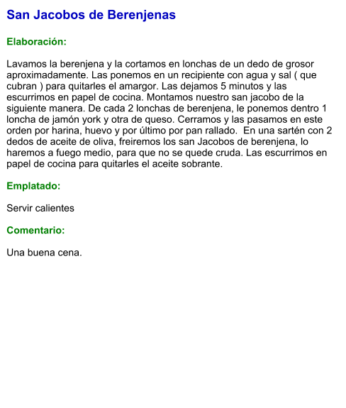 San Jacobos de Berenjenas  Elaboración:  Lavamos la berenjena y la cortamos en lonchas de un dedo de grosor aproximadamente. Las ponemos en un recipiente con agua y sal ( que cubran ) para quitarles el amargor. Las dejamos 5 minutos y las escurrimos en papel de cocina. Montamos nuestro san jacobo de la siguiente manera. De cada 2 lonchas de berenjena, le ponemos dentro 1 loncha de jamón york y otra de queso. Cerramos y las pasamos en este orden por harina, huevo y por último por pan rallado.  En una sartén con 2 dedos de aceite de oliva, freiremos los san Jacobos de berenjena, lo haremos a fuego medio, para que no se quede cruda. Las escurrimos en papel de cocina para quitarles el aceite sobrante.  Emplatado:  Servir calientes  Comentario:  Una buena cena.