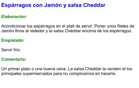 Espárragos con Jamón y salsa Cheddar  Elaboración:  Acondicionar los espárragos en el plati de servir. Poner unos filetes de Jamón finos al rededor y la salsa Cheddar encima de los espárragos.  Emplatado:  Servir frío.  Comentario:  Un primer plato o una buena cena. La salsa Cheddar la venden el los principales supermercados para no complicarnos en hacerla.