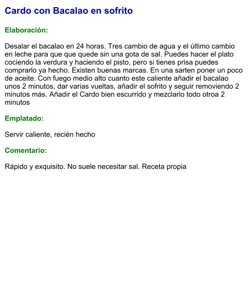 Cardo con Bacalao en sofrito  Elaboración:  Desalar el bacalao en 24 horas. Tres cambio de agua y el último cambio en leche para que que quede sin una gota de sal. Puedes hacer el plato cociendo la verdura y haciendo el pisto, pero si tienes prisa puedes comprarlo ya hecho. Existen buenas marcas. En una sarten poner un poco de aceite. Con fuego medio alto cuanto este caliente añadir el bacalao unos 2 minutos, dar varias vueltas, añadir el sofrito y seguir removiendo 2 minutos más. Añadir el Cardo bien escurrido y mezclarlo todo otroa 2 minutos  Emplatado:  Servir caliente, recién hecho  Comentario:  Rápido y exquisito. No suele necesitar sal. Receta propia