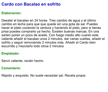 Cardo con Bacalao en sofrito  Elaboración:  Desalar el bacalao en 24 horas. Tres cambio de agua y el último cambio en leche para que que quede sin una gota de sal. Puedes hacer el plato cociendo la verdura y haciendo el pisto, pero si tienes prisa puedes comprarlo ya hecho. Existen buenas marcas. En una sarten poner un poco de aceite. Con fuego medio alto cuanto este caliente añadir el bacalao unos 2 minutos, dar varias vueltas, añadir el sofrito y seguir removiendo 2 minutos más. Añadir el Cardo bien escurrido y mezclarlo todo otroa 2 minutos  Emplatado:  Servir caliente, recién hecho  Comentario:  Rápido y exquisito. No suele necesitar sal. Receta propia