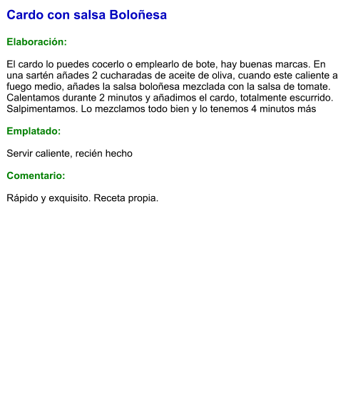 Cardo con salsa Boloñesa  Elaboración:  El cardo lo puedes cocerlo o emplearlo de bote, hay buenas marcas. En una sartén añades 2 cucharadas de aceite de oliva, cuando este caliente a fuego medio, añades la salsa boloñesa mezclada con la salsa de tomate. Calentamos durante 2 minutos y añadimos el cardo, totalmente escurrido. Salpimentamos. Lo mezclamos todo bien y lo tenemos 4 minutos más  Emplatado:  Servir caliente, recién hecho  Comentario:  Rápido y exquisito. Receta propia.
