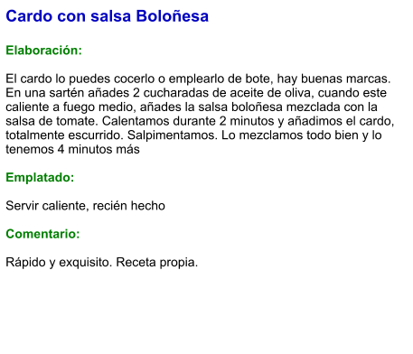 Cardo con salsa Boloñesa  Elaboración:  El cardo lo puedes cocerlo o emplearlo de bote, hay buenas marcas. En una sartén añades 2 cucharadas de aceite de oliva, cuando este caliente a fuego medio, añades la salsa boloñesa mezclada con la salsa de tomate. Calentamos durante 2 minutos y añadimos el cardo, totalmente escurrido. Salpimentamos. Lo mezclamos todo bien y lo tenemos 4 minutos más  Emplatado:  Servir caliente, recién hecho  Comentario:  Rápido y exquisito. Receta propia.