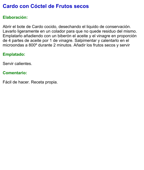 Cardo con Cóctel de Frutos secos  Elaboración:  Abrir el bote de Cardo cocido, desechando el liquido de conservación. Lavarlo ligeramente en un colador para que no quede residuo del mismo. Emplatarlo añadiendo con un biberón el aceite y el vinagre en proporción de 4 partes de aceite por 1 de vinagre. Salpimentar y calentarlo en el microondas a 800º durante 2 minutos. Añadir los frutos secos y servir  Emplatado:  Servir calientes.  Comentario:  Fácil de hacer. Receta propia.