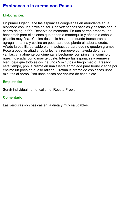 Espinacas a la crema con Pasas  Elaboración:  En primer lugar cuece las espinacas congeladas en abundante agua hirviendo con una pizca de sal. Una vez hechas sácalas y pásalas por un chorro de agua fría. Reserva de momento. En una sartén prepara una bechamel: para ello tienes que poner la mantequilla y añadir la cebolla picadita muy fina.  Cocina despacio hasta que quede transparente, agrega la harina y cocina un poco para que pierda el sabor a crudo. Añade la pastilla de caldo bien machacada para que no queden grumos. Poco a poco ve añadiendo la leche y remueve con ayuda de unas varillas, y finalmente condimenta la bechamel con pimienta, comino o nuez moscada, como más te guste. Integra las espinacas y remueve bien: deja que todo se cocine unos 5 minutos a fuego medio.  Pasado este tiempo, pon la crema en una fuente apropiada para horno y echa por encima un poco de queso rallado. Gratina la crema de espinacas unos minutos al horno. Pon unas pasas por encima de cada plato.  Emplatado:  Servir individualmente, caliente. Receta Propia  Comentario:  Las verduras son básicas en la dieta y muy saludables.