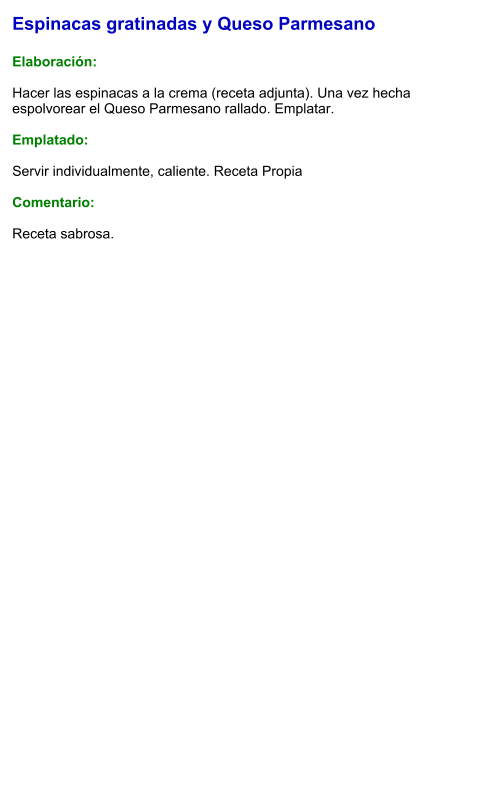 Espinacas gratinadas y Queso Parmesano  Elaboración:  Hacer las espinacas a la crema (receta adjunta). Una vez hecha espolvorear el Queso Parmesano rallado. Emplatar.  Emplatado:  Servir individualmente, caliente. Receta Propia  Comentario:  Receta sabrosa.