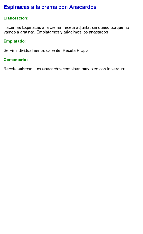 Espinacas a la crema con Anacardos  Elaboración:  Hacer las Espinacas a la crema, receta adjunta, sin queso porque no vamos a gratinar. Emplatamos y añadimos los anacardos  Emplatado:  Servir individualmente, caliente. Receta Propia  Comentario:  Receta sabrosa. Los anacardos combinan muy bien con la verdura.