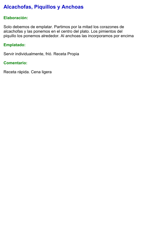 Alcachofas, Piquillos y Anchoas  Elaboración:  Solo debemos de emplatar. Partimos por la mitad los corazones de alcachofas y las ponemos en el centro del plato. Los pimientos del piquillo los ponemos alrededor. Al anchoas las incorporamos por encima  Emplatado:  Servir individualmente, frió. Receta Propia  Comentario:  Receta rápida. Cena ligera