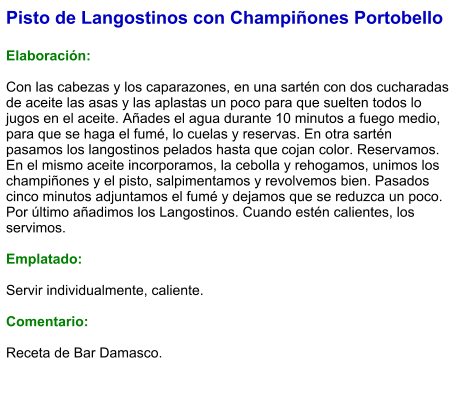 Pisto de Langostinos con Champiñones Portobello  Elaboración:  Con las cabezas y los caparazones, en una sartén con dos cucharadas de aceite las asas y las aplastas un poco para que suelten todos lo jugos en el aceite. Añades el agua durante 10 minutos a fuego medio, para que se haga el fumé, lo cuelas y reservas. En otra sartén pasamos los langostinos pelados hasta que cojan color. Reservamos. En el mismo aceite incorporamos, la cebolla y rehogamos, unimos los champiñones y el pisto, salpimentamos y revolvemos bien. Pasados cinco minutos adjuntamos el fumé y dejamos que se reduzca un poco. Por último añadimos los Langostinos. Cuando estén calientes, los servimos.  Emplatado:  Servir individualmente, caliente.  Comentario:  Receta de Bar Damasco.