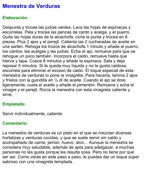 Menestra de Verduras  Elaboración:  Despunta y trocea las judías verdes. Lava las hojas de espinacas y escúrrelas. Pela y trocea las pencas de cardo y acelga, y el puerro. Quita las hojas duras de la alcachofa, corta la punta y trocea en 8 piezas. Pica 2 ajos y el perejil. Calienta las 2 cucharadas de aceite en una sartén. Rehoga los trozos de alcachofa 1 minuto y añade el puerro, los cardos, las acelgas y las judías. Echa el ajo, remueve para que se rehogue un poco también. Incorpora el caldo, remueve hasta que hierva y tapa. Cuece 8 minutos y añade la espinaca. Sala y deja reposar 5 minutos. Si te queda muy líquida y no te gusta caldosa, escúrrela para eliminar el exceso de caldo. El toque especial de esta menestra de verduras lo pone la vinagreta. Para hacerla, lamina 2 ajos y fríelos con la guindilla en ½ dl de aceite. Cuando el ajo se dore ligeramente, cuela el aceite y añade el pimentón. Remueve y echa el vinagre y el perejil. Rocía la menestra con esta vinagreta caliente y sirve.   Emplatado:  Servir individualmente, caliente.  Comentario:  La menestra de verduras es un plato en el que se mezclan diversas hortalizas y verduras cocidas, y que se suele servir sin caldo y acompañado de carne, jamón, huevo, atún... Aunque la menestra se considera muy saludable, además de apta para adelgazar, a muchas personas no les gusta porque les resulta sosa. Pero no tiene por qué ser así. Como verás en este paso a paso, le puedes dar un toque súper sabroso con una vinagreta templada.