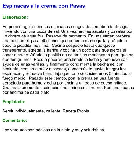 Espinacas a la crema con Pasas  Elaboración:  En primer lugar cuece las espinacas congeladas en abundante agua hirviendo con una pizca de sal. Una vez hechas sácalas y pásalas por un chorro de agua fría. Reserva de momento. En una sartén prepara una bechamel: para ello tienes que poner la mantequilla y añadir la cebolla picadita muy fina.  Cocina despacio hasta que quede transparente, agrega la harina y cocina un poco para que pierda el sabor a crudo. Añade la pastilla de caldo bien machacada para que no queden grumos. Poco a poco ve añadiendo la leche y remueve con ayuda de unas varillas, y finalmente condimenta la bechamel con pimienta, comino o nuez moscada, como más te guste. Integra las espinacas y remueve bien: deja que todo se cocine unos 5 minutos a fuego medio.  Pasado este tiempo, pon la crema en una fuente apropiada para horno y echa por encima un poco de queso rallado. Gratina la crema de espinacas unos minutos al horno. Pon unas pasas por encima de cada plato.  Emplatado:  Servir individualmente, caliente. Receta Propia  Comentario:  Las verduras son básicas en la dieta y muy saludables.