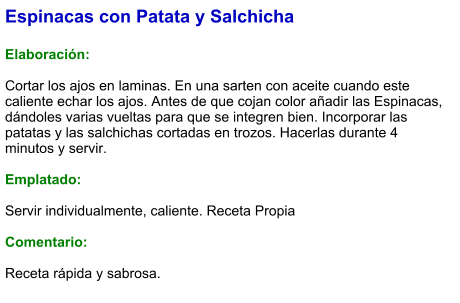 Espinacas con Patata y Salchicha  Elaboración:  Cortar los ajos en laminas. En una sarten con aceite cuando este caliente echar los ajos. Antes de que cojan color añadir las Espinacas, dándoles varias vueltas para que se integren bien. Incorporar las patatas y las salchichas cortadas en trozos. Hacerlas durante 4 minutos y servir.  Emplatado:  Servir individualmente, caliente. Receta Propia  Comentario:  Receta rápida y sabrosa.