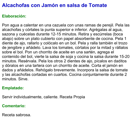 Alcachofas con Jamón en salsa de Tomate  Elaboración:  Pon agua a calentar en una cazuela con unas ramas de perejil. Pela las alcachofas y córtales la punta superior e inferior. Agrégalas al agua, sazona y cuécelas durante 12-15 minutos. Retira y escúrrelas (boca abajo) sobre un plato cubierto con papel absorbente de cocina. Pela 1 diente de ajo, rallarlo y colócalo en un bol. Pela y ralla también el trozo de jengibre y añádelo. Lava los tomates, córtalos por la mitad y rállalos sobre el bol. Pon un chorrito de aceite en una sartén, agrega el contenido del bol, vierte la salsa de soja y cocina la salsa durante 15-20 minutos. Resérvala. Pela los otros 2 dientes de ajo, pícalos en daditos y dóralos en una tartera con un chorrito de aceite. Corta el jamón en dados y añádelos. Rehógalo brevemente. Incorpora la salsa de tomate y las alcachofas cortadas en cuartos. Cocina conjuntamente durante 2 minutos. Sirve.  Emplatado:  Servir individualmente, caliente. Receta Propia  Comentario:  Receta sabrosa.