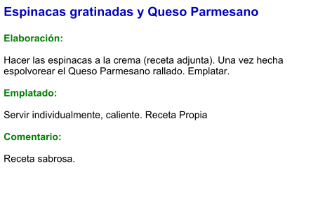 Espinacas gratinadas y Queso Parmesano  Elaboración:  Hacer las espinacas a la crema (receta adjunta). Una vez hecha espolvorear el Queso Parmesano rallado. Emplatar.  Emplatado:  Servir individualmente, caliente. Receta Propia  Comentario:  Receta sabrosa.
