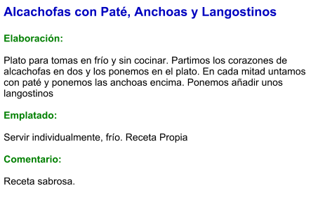 Alcachofas con Paté, Anchoas y Langostinos  Elaboración:  Plato para tomas en frío y sin cocinar. Partimos los corazones de alcachofas en dos y los ponemos en el plato. En cada mitad untamos con paté y ponemos las anchoas encima. Ponemos añadir unos langostinos  Emplatado:  Servir individualmente, frío. Receta Propia  Comentario:  Receta sabrosa.