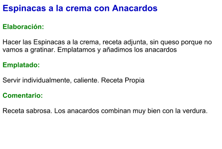 Espinacas a la crema con Anacardos  Elaboración:  Hacer las Espinacas a la crema, receta adjunta, sin queso porque no vamos a gratinar. Emplatamos y añadimos los anacardos  Emplatado:  Servir individualmente, caliente. Receta Propia  Comentario:  Receta sabrosa. Los anacardos combinan muy bien con la verdura.