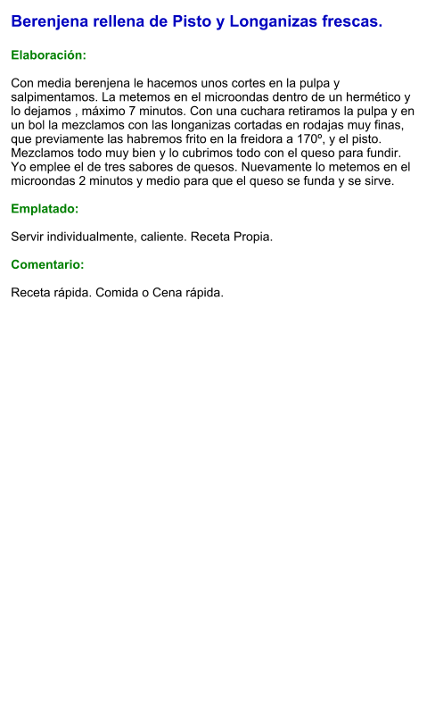 Berenjena rellena de Pisto y Longanizas frescas.  Elaboración:  Con media berenjena le hacemos unos cortes en la pulpa y salpimentamos. La metemos en el microondas dentro de un hermético y lo dejamos , máximo 7 minutos. Con una cuchara retiramos la pulpa y en un bol la mezclamos con las longanizas cortadas en rodajas muy finas,  que previamente las habremos frito en la freidora a 170º, y el pisto. Mezclamos todo muy bien y lo cubrimos todo con el queso para fundir. Yo emplee el de tres sabores de quesos. Nuevamente lo metemos en el microondas 2 minutos y medio para que el queso se funda y se sirve.  Emplatado:  Servir individualmente, caliente. Receta Propia.  Comentario:  Receta rápida. Comida o Cena rápida.
