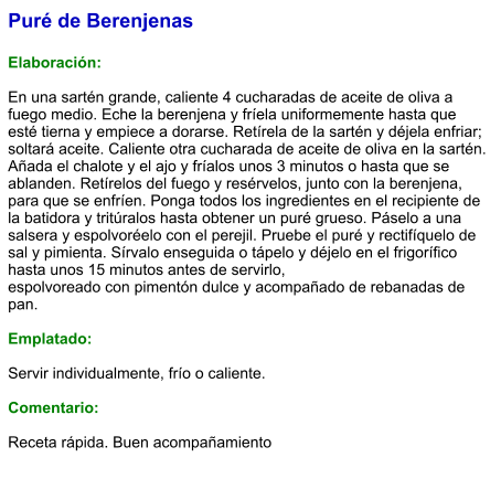 Puré de Berenjenas  Elaboración:  En una sartén grande, caliente 4 cucharadas de aceite de oliva a fuego medio. Eche la berenjena y fríela uniformemente hasta que esté tierna y empiece a dorarse. Retírela de la sartén y déjela enfriar; soltará aceite. Caliente otra cucharada de aceite de oliva en la sartén. Añada el chalote y el ajo y fríalos unos 3 minutos o hasta que se ablanden. Retírelos del fuego y resérvelos, junto con la berenjena, para que se enfríen. Ponga todos los ingredientes en el recipiente de la batidora y tritúralos hasta obtener un puré grueso. Páselo a una salsera y espolvoréelo con el perejil. Pruebe el puré y rectifíquelo de sal y pimienta. Sírvalo enseguida o tápelo y déjelo en el frigorífico hasta unos 15 minutos antes de servirlo, espolvoreado con pimentón dulce y acompañado de rebanadas de pan.  Emplatado:  Servir individualmente, frío o caliente.   Comentario:  Receta rápida. Buen acompañamiento