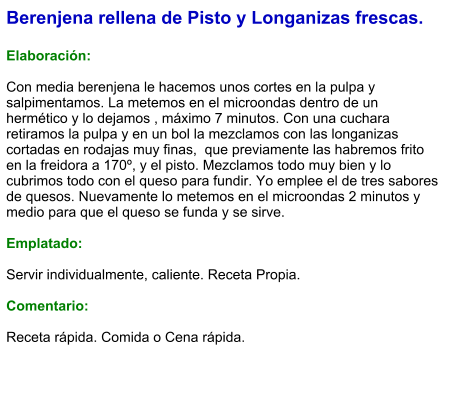 Berenjena rellena de Pisto y Longanizas frescas.  Elaboración:  Con media berenjena le hacemos unos cortes en la pulpa y salpimentamos. La metemos en el microondas dentro de un hermético y lo dejamos , máximo 7 minutos. Con una cuchara retiramos la pulpa y en un bol la mezclamos con las longanizas cortadas en rodajas muy finas,  que previamente las habremos frito en la freidora a 170º, y el pisto. Mezclamos todo muy bien y lo cubrimos todo con el queso para fundir. Yo emplee el de tres sabores de quesos. Nuevamente lo metemos en el microondas 2 minutos y medio para que el queso se funda y se sirve.  Emplatado:  Servir individualmente, caliente. Receta Propia.  Comentario:  Receta rápida. Comida o Cena rápida.