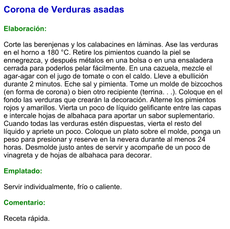 Corona de Verduras asadas  Elaboración:  Corte las berenjenas y los calabacines en láminas. Ase las verduras en el horno a 180 °C. Retire los pimientos cuando la piel se ennegrezca, y después métalos en una bolsa o en una ensaladera cerrada para poderlos pelar fácilmente. En una cazuela, mezcle el agar-agar con el jugo de tomate o con el caldo. Lleve a ebullición durante 2 minutos. Eche sal y pimienta. Tome un molde de bizcochos (en forma de corona) o bien otro recipiente (terrina. . .). Coloque en el fondo las verduras que crearán la decoración. Alterne los pimientos rojos y amarillos. Vierta un poco de líquido gelificante entre las capas e intercale hojas de albahaca para aportar un sabor suplementario. Cuando todas las verduras estén dispuestas, vierta el resto del líquido y apriete un poco. Coloque un plato sobre el molde, ponga un peso para presionar y reserve en la nevera durante al menos 24 horas. Desmolde justo antes de servir y acompañe de un poco de vinagreta y de hojas de albahaca para decorar.  Emplatado:  Servir individualmente, frío o caliente.   Comentario:  Receta rápida.