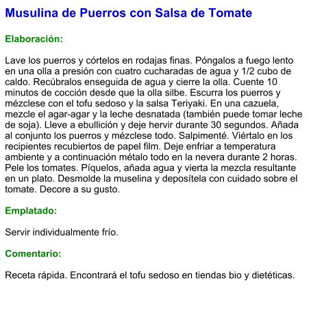 Musulina de Puerros con Salsa de Tomate  Elaboración:  Lave los puerros y córtelos en rodajas finas. Póngalos a fuego lento en una olla a presión con cuatro cucharadas de agua y 1/2 cubo de caldo. Recúbralos enseguida de agua y cierre la olla. Cuente 10 minutos de cocción desde que la olla silbe. Escurra los puerros y mézclese con el tofu sedoso y la salsa Teriyaki. En una cazuela, mezcle el agar-agar y la leche desnatada (también puede tomar leche de soja). Lleve a ebullición y deje hervir durante 30 segundos. Añada al conjunto los puerros y mézclese todo. Salpimenté. Viértalo en los recipientes recubiertos de papel film. Deje enfriar a temperatura ambiente y a continuación métalo todo en la nevera durante 2 horas. Pele los tomates. Píquelos, añada agua y vierta la mezcla resultante en un plato. Desmolde la muselina y deposítela con cuidado sobre el tomate. Decore a su gusto.   Emplatado:  Servir individualmente frío.  Comentario:  Receta rápida. Encontrará el tofu sedoso en tiendas bio y dietéticas.