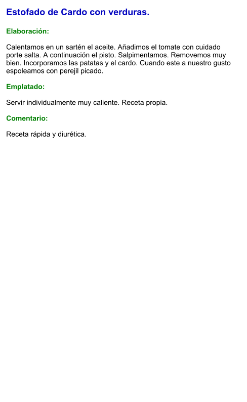 Estofado de Cardo con verduras.  Elaboración:  Calentamos en un sartén el aceite. Añadimos el tomate con cuidado porte salta. A continuación el pisto. Salpimentamos. Removemos muy bien. Incorporamos las patatas y el cardo. Cuando este a nuestro gusto espoleamos con perejil picado.  Emplatado:  Servir individualmente muy caliente. Receta propia.  Comentario:  Receta rápida y diurética.