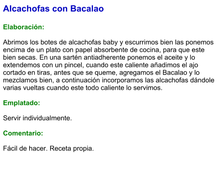 Alcachofas con Bacalao  Elaboración:  Abrimos los botes de alcachofas baby y escurrimos bien las ponemos encima de un plato con papel absorbente de cocina, para que este bien secas. En una sartén antiadherente ponemos el aceite y lo extendemos con un pincel, cuando este caliente añadimos el ajo cortado en tiras, antes que se queme, agregamos el Bacalao y lo mezclamos bien, a continuación incorporamos las alcachofas dándole varias vueltas cuando este todo caliente lo servimos.  Emplatado:  Servir individualmente.  Comentario:  Fácil de hacer. Receta propia.