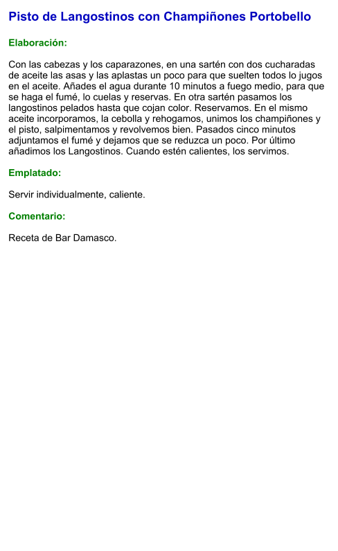 Pisto de Langostinos con Champiñones Portobello  Elaboración:  Con las cabezas y los caparazones, en una sartén con dos cucharadas de aceite las asas y las aplastas un poco para que suelten todos lo jugos en el aceite. Añades el agua durante 10 minutos a fuego medio, para que se haga el fumé, lo cuelas y reservas. En otra sartén pasamos los langostinos pelados hasta que cojan color. Reservamos. En el mismo aceite incorporamos, la cebolla y rehogamos, unimos los champiñones y el pisto, salpimentamos y revolvemos bien. Pasados cinco minutos adjuntamos el fumé y dejamos que se reduzca un poco. Por último añadimos los Langostinos. Cuando estén calientes, los servimos.  Emplatado:  Servir individualmente, caliente.  Comentario:  Receta de Bar Damasco.