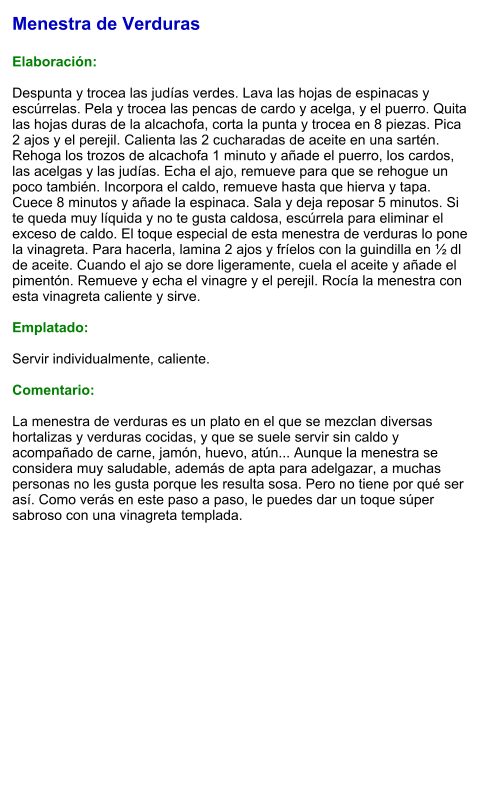 Menestra de Verduras  Elaboración:  Despunta y trocea las judías verdes. Lava las hojas de espinacas y escúrrelas. Pela y trocea las pencas de cardo y acelga, y el puerro. Quita las hojas duras de la alcachofa, corta la punta y trocea en 8 piezas. Pica 2 ajos y el perejil. Calienta las 2 cucharadas de aceite en una sartén. Rehoga los trozos de alcachofa 1 minuto y añade el puerro, los cardos, las acelgas y las judías. Echa el ajo, remueve para que se rehogue un poco también. Incorpora el caldo, remueve hasta que hierva y tapa. Cuece 8 minutos y añade la espinaca. Sala y deja reposar 5 minutos. Si te queda muy líquida y no te gusta caldosa, escúrrela para eliminar el exceso de caldo. El toque especial de esta menestra de verduras lo pone la vinagreta. Para hacerla, lamina 2 ajos y fríelos con la guindilla en ½ dl de aceite. Cuando el ajo se dore ligeramente, cuela el aceite y añade el pimentón. Remueve y echa el vinagre y el perejil. Rocía la menestra con esta vinagreta caliente y sirve.   Emplatado:  Servir individualmente, caliente.  Comentario:  La menestra de verduras es un plato en el que se mezclan diversas hortalizas y verduras cocidas, y que se suele servir sin caldo y acompañado de carne, jamón, huevo, atún... Aunque la menestra se considera muy saludable, además de apta para adelgazar, a muchas personas no les gusta porque les resulta sosa. Pero no tiene por qué ser así. Como verás en este paso a paso, le puedes dar un toque súper sabroso con una vinagreta templada.