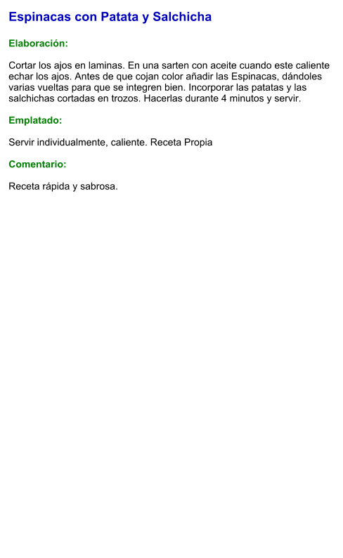 Espinacas con Patata y Salchicha  Elaboración:  Cortar los ajos en laminas. En una sarten con aceite cuando este caliente echar los ajos. Antes de que cojan color añadir las Espinacas, dándoles varias vueltas para que se integren bien. Incorporar las patatas y las salchichas cortadas en trozos. Hacerlas durante 4 minutos y servir.  Emplatado:  Servir individualmente, caliente. Receta Propia  Comentario:  Receta rápida y sabrosa.