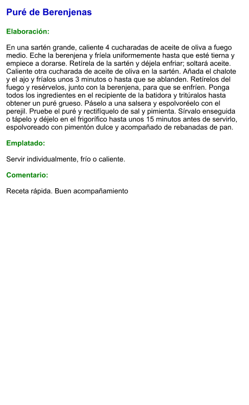 Puré de Berenjenas  Elaboración:  En una sartén grande, caliente 4 cucharadas de aceite de oliva a fuego medio. Eche la berenjena y fríela uniformemente hasta que esté tierna y empiece a dorarse. Retírela de la sartén y déjela enfriar; soltará aceite. Caliente otra cucharada de aceite de oliva en la sartén. Añada el chalote y el ajo y fríalos unos 3 minutos o hasta que se ablanden. Retírelos del fuego y resérvelos, junto con la berenjena, para que se enfríen. Ponga todos los ingredientes en el recipiente de la batidora y tritúralos hasta obtener un puré grueso. Páselo a una salsera y espolvoréelo con el perejil. Pruebe el puré y rectifíquelo de sal y pimienta. Sírvalo enseguida o tápelo y déjelo en el frigorífico hasta unos 15 minutos antes de servirlo, espolvoreado con pimentón dulce y acompañado de rebanadas de pan.  Emplatado:  Servir individualmente, frío o caliente.   Comentario:  Receta rápida. Buen acompañamiento