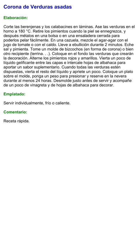 Corona de Verduras asadas  Elaboración:  Corte las berenjenas y los calabacines en láminas. Ase las verduras en el horno a 180 °C. Retire los pimientos cuando la piel se ennegrezca, y después métalos en una bolsa o en una ensaladera cerrada para poderlos pelar fácilmente. En una cazuela, mezcle el agar-agar con el jugo de tomate o con el caldo. Lleve a ebullición durante 2 minutos. Eche sal y pimienta. Tome un molde de bizcochos (en forma de corona) o bien otro recipiente (terrina. . .). Coloque en el fondo las verduras que crearán la decoración. Alterne los pimientos rojos y amarillos. Vierta un poco de líquido gelificante entre las capas e intercale hojas de albahaca para aportar un sabor suplementario. Cuando todas las verduras estén dispuestas, vierta el resto del líquido y apriete un poco. Coloque un plato sobre el molde, ponga un peso para presionar y reserve en la nevera durante al menos 24 horas. Desmolde justo antes de servir y acompañe de un poco de vinagreta y de hojas de albahaca para decorar.  Emplatado:  Servir individualmente, frío o caliente.   Comentario:  Receta rápida.